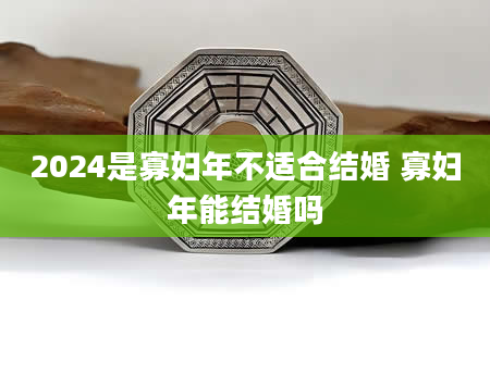 2024是寡妇年不适合结婚 寡妇年能结婚吗