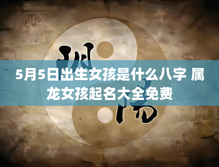 5月5日出生女孩是什么八字 属龙女孩起名大全免费