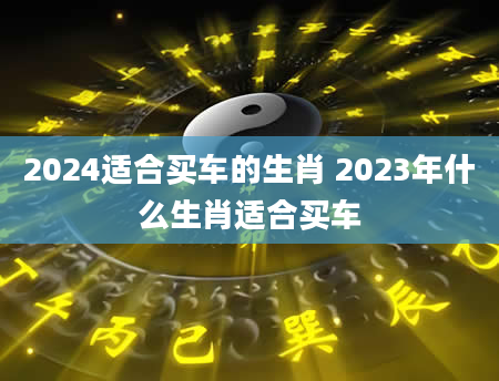 2024适合买车的生肖 2023年什么生肖适合买车