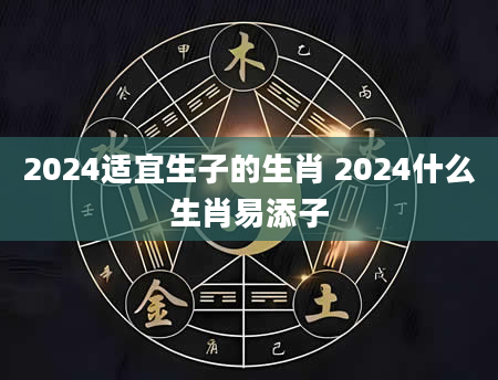 2024适宜生子的生肖 2024什么生肖易添子