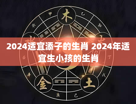 2024适宜添子的生肖 2024年适宜生小孩的生肖