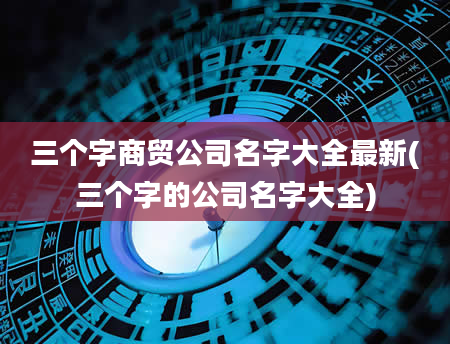 三个字商贸公司名字大全最新(三个字的公司名字大全)