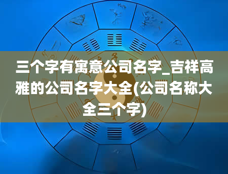 三个字有寓意公司名字_吉祥高雅的公司名字大全(公司名称大全三个字)
