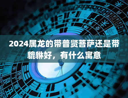 2024属龙的带普贤菩萨还是带貔貅好，有什么寓意