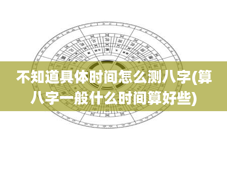 不知道具体时间怎么测八字(算八字一般什么时间算好些)