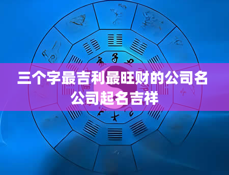 三个字最吉利最旺财的公司名 公司起名吉祥