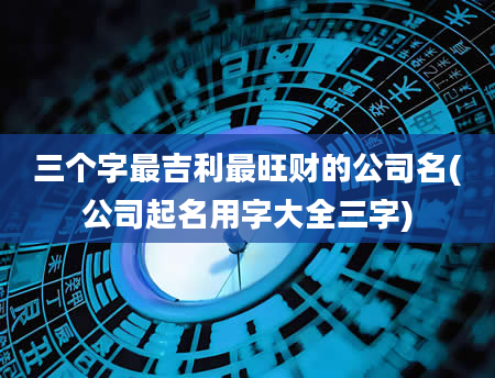 三个字最吉利最旺财的公司名(公司起名用字大全三字)