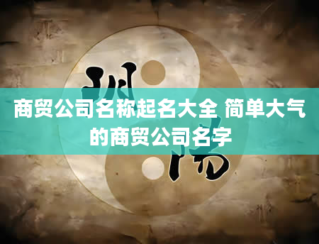 商贸公司名称起名大全 简单大气的商贸公司名字