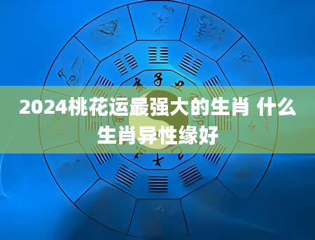 2024桃花运最强大的生肖 什么生肖异性缘好