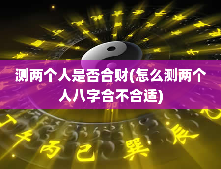 测两个人是否合财(怎么测两个人八字合不合适)