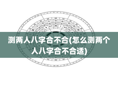 测两人八字合不合(怎么测两个人八字合不合适)