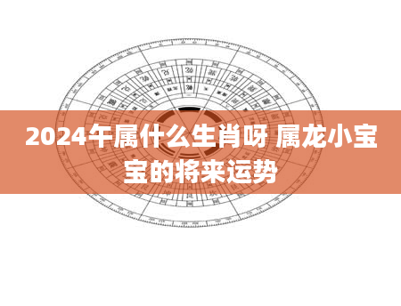 2024午属什么生肖呀 属龙小宝宝的将来运势