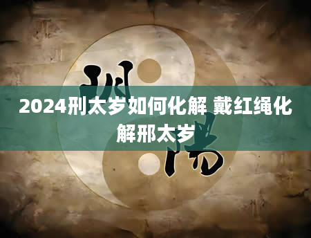 2024刑太岁如何化解 戴红绳化解邢太岁