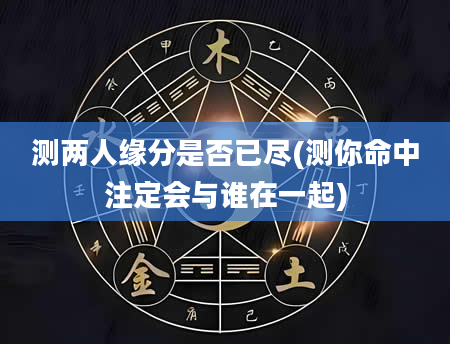 测两人缘分是否已尽(测你命中注定会与谁在一起)