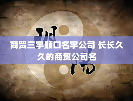 商贸三字顺口名字公司 长长久久的商贸公司名