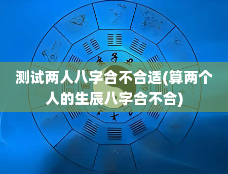测试两人八字合不合适(算两个人的生辰八字合不合)