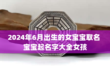 2024年6月出生的女宝宝取名 宝宝起名字大全女孩