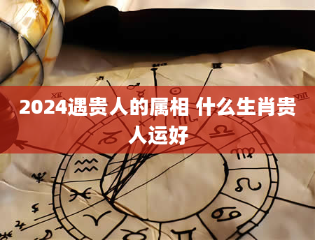 2024遇贵人的属相 什么生肖贵人运好