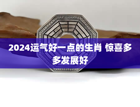 2024运气好一点的生肖 惊喜多多发展好