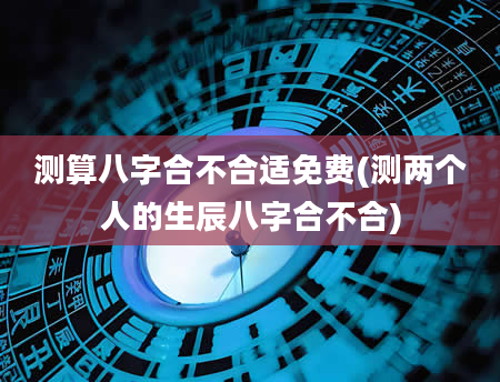 测算八字合不合适免费(测两个人的生辰八字合不合)