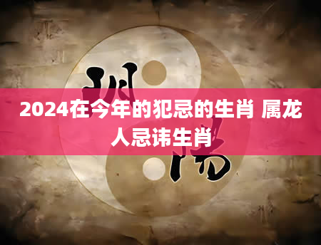2024在今年的犯忌的生肖 属龙人忌讳生肖