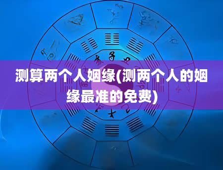 测算两个人姻缘(测两个人的姻缘最准的免费)