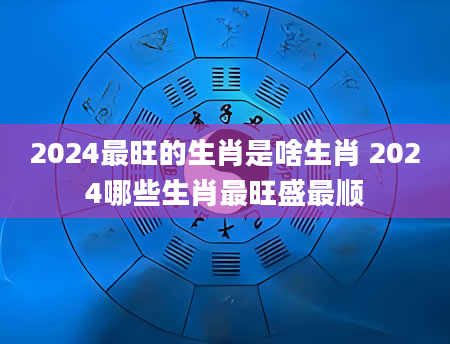 2024最旺的生肖是啥生肖 2024哪些生肖最旺盛最顺