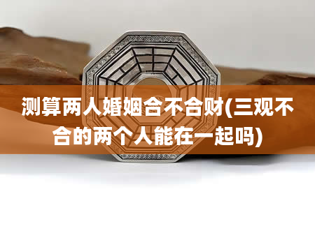 测算两人婚姻合不合财(三观不合的两个人能在一起吗)