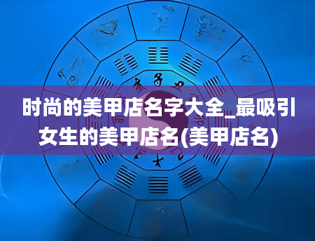 时尚的美甲店名字大全_最吸引女生的美甲店名(美甲店名)