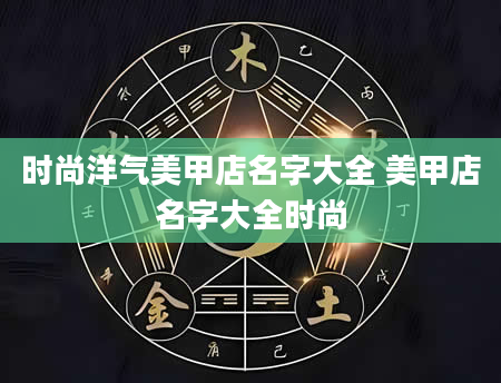 时尚洋气美甲店名字大全 美甲店名字大全时尚