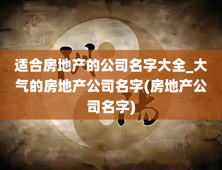 适合房地产的公司名字大全_大气的房地产公司名字(房地产公司名字)