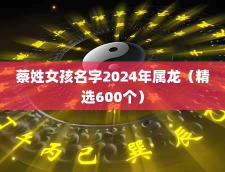 蔡姓女孩名字2024年属龙（精选600个）