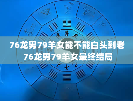 76龙男79羊女能不能白头到老 76龙男79羊女最终结局