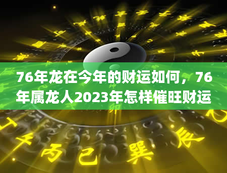 76年龙在今年的财运如何，76年属龙人2023年怎样催旺财运