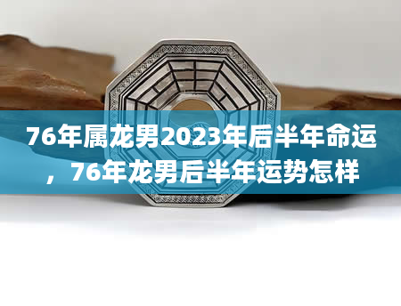 76年属龙男2023年后半年命运，76年龙男后半年运势怎样