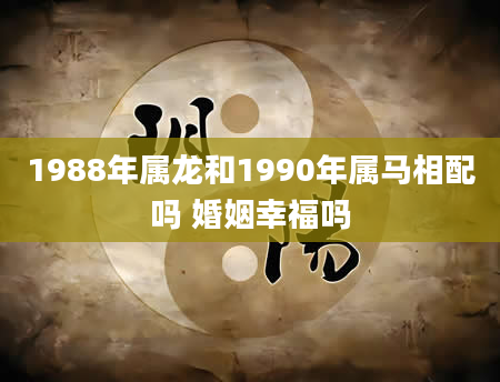 1988年属龙和1990年属马相配吗 婚姻幸福吗