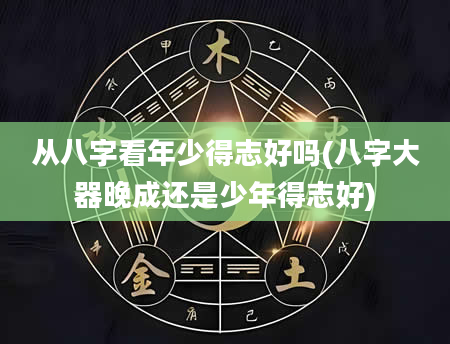 从八字看年少得志好吗(八字大器晚成还是少年得志好)