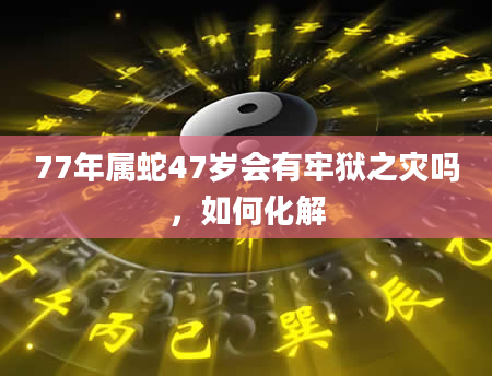 77年属蛇47岁会有牢狱之灾吗，如何化解