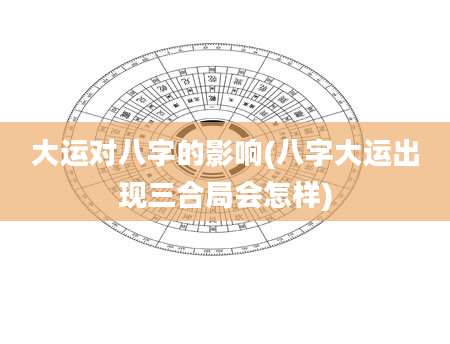 大运对八字的影响(八字大运出现三合局会怎样)