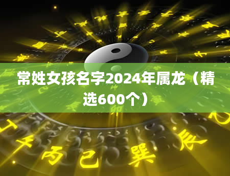 常姓女孩名字2024年属龙（精选600个）