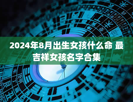 2024年8月出生女孩什么命 最吉祥女孩名字合集