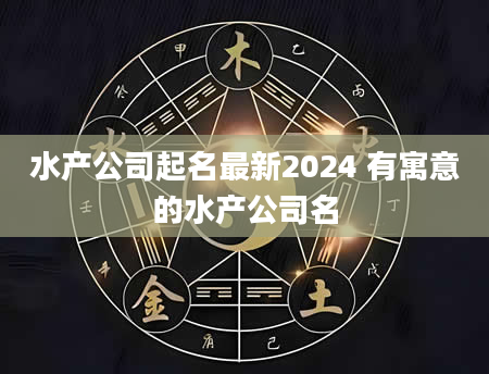 水产公司起名最新2024 有寓意的水产公司名