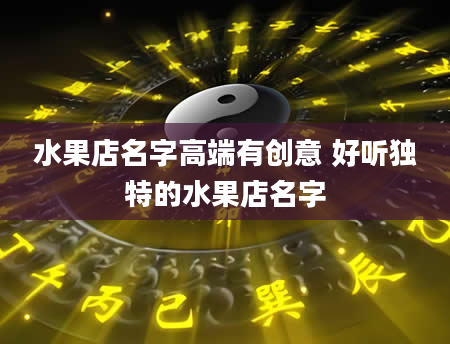 水果店名字高端有创意 好听独特的水果店名字