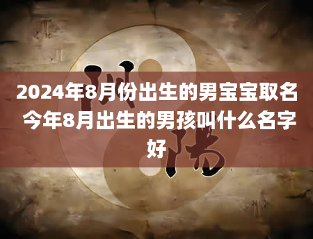 2024年8月份出生的男宝宝取名 今年8月出生的男孩叫什么名字好