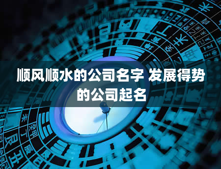 顺风顺水的公司名字 发展得势的公司起名