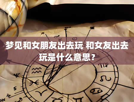 梦见和女朋友出去玩 和女友出去玩是什么意思？
