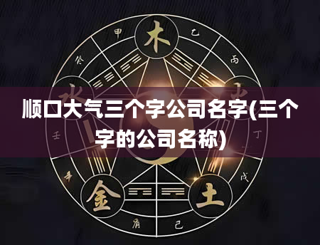 顺口大气三个字公司名字(三个字的公司名称)