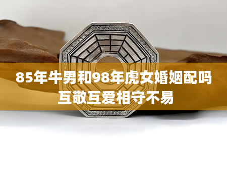 85年牛男和98年虎女婚姻配吗 互敬互爱相守不易
