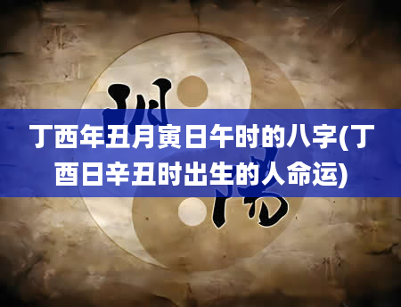 丁西年丑月寅日午时的八字(丁酉日辛丑时出生的人命运)