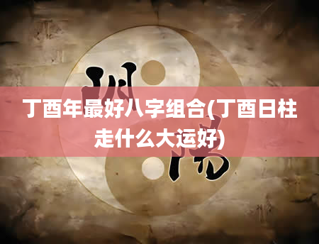 丁酉年最好八字组合(丁酉日柱走什么大运好)